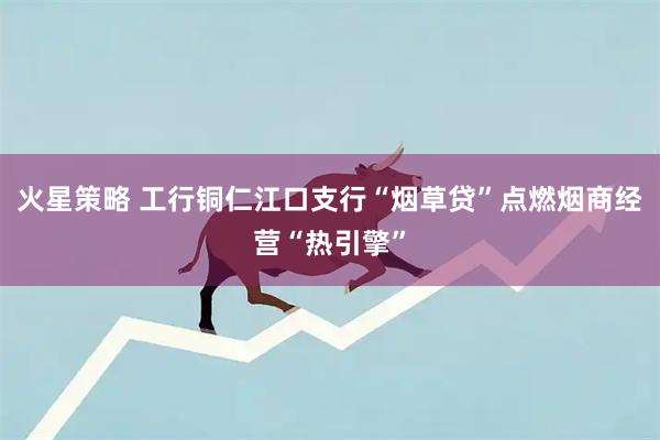 火星策略 工行铜仁江口支行“烟草贷”点燃烟商经营“热引擎”