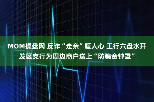 MOM操盘网 反诈“走亲”暖人心 工行六盘水开发区支行为周边商户送上“防骗金钟罩”