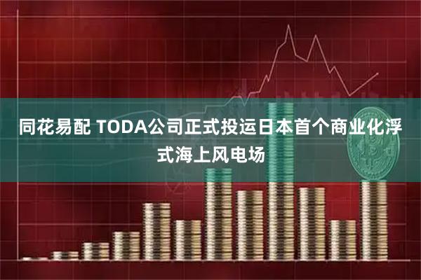 同花易配 TODA公司正式投运日本首个商业化浮式海上风电场