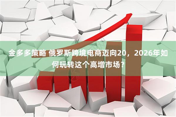 金多多策略 俄罗斯跨境电商迈向20，2026年如何玩转这个高增市场？