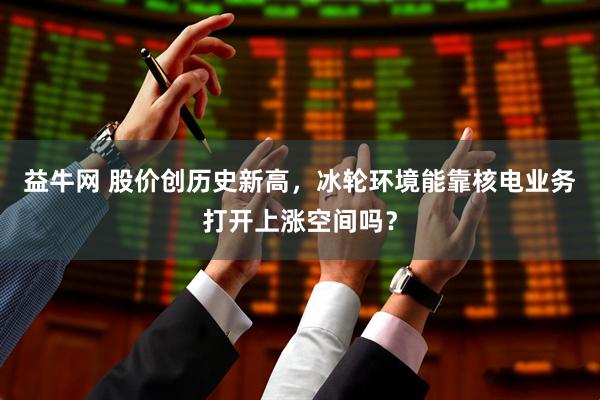 益牛网 股价创历史新高,冰轮环境能靠核电业务打开上涨空间吗?