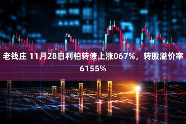 老钱庄 11月28日利柏转债上涨067%，转股溢价率6155%