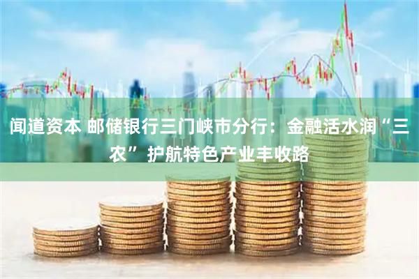 闻道资本 邮储银行三门峡市分行：金融活水润“三农” 护航特色产业丰收路