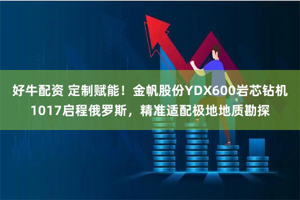 好牛配资 定制赋能!金帆股份YDX600岩芯钻机1017启程俄罗斯,精准适配极地地质勘探
