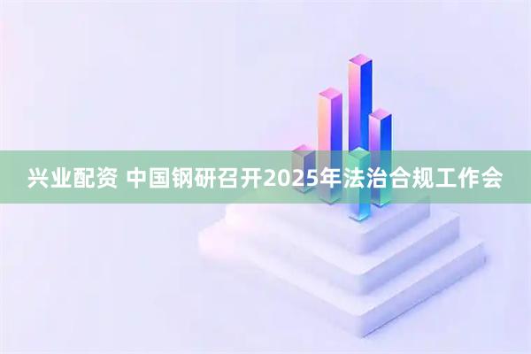 兴业配资 中国钢研召开2025年法治合规工作会