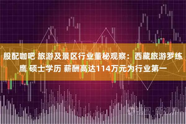 股配咖吧 旅游及景区行业董秘观察：西藏旅游罗练鹰 硕士学历 薪酬高达114万元为行业第一