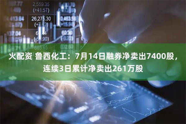 火配资 鲁西化工：7月14日融券净卖出7400股，连续3日累计净卖出261万股