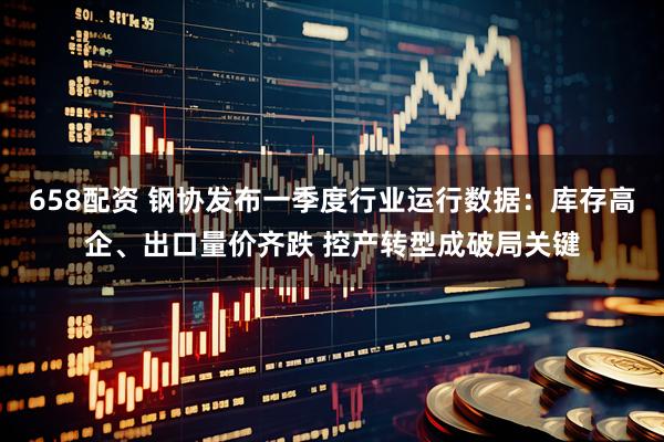 658配资 钢协发布一季度行业运行数据：库存高企、出口量价齐跌 控产转型成破局关键