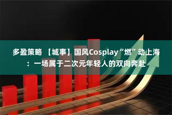 多盈策略 【城事】国风Cosplay“燃”动上海：一场属于二次元年轻人的双向奔赴