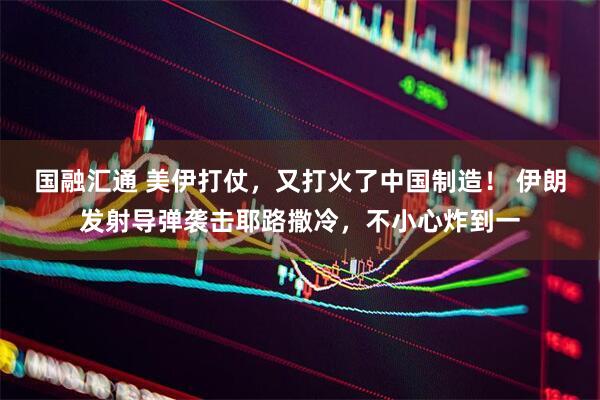 国融汇通 美伊打仗，又打火了中国制造！ 伊朗发射导弹袭击耶路撒冷，不小心炸到一