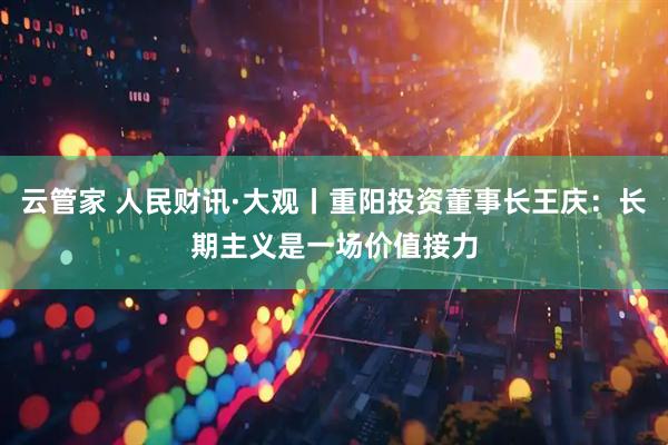 云管家 人民财讯·大观丨重阳投资董事长王庆：长期主义是一场价值接力